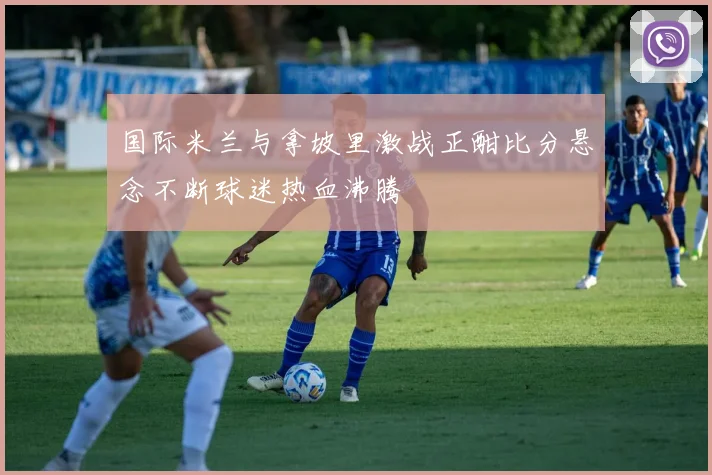 国际米兰与拿坡里激战正酣比分悬念不断球迷热血沸腾