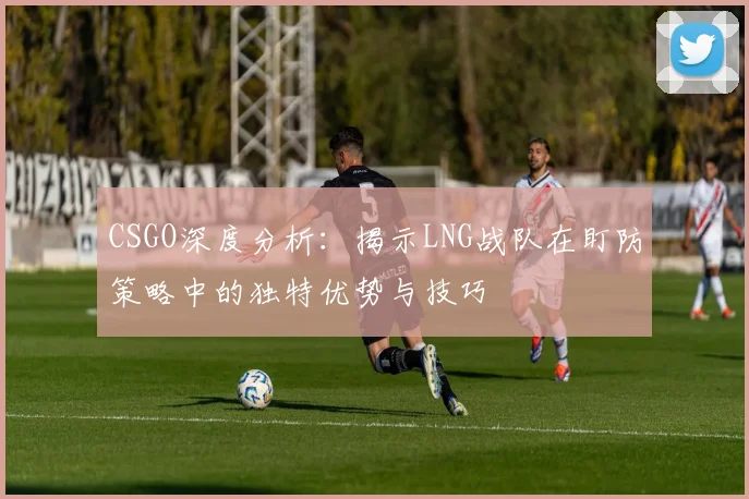 CSGO深度分析：揭示LNG战队在盯防策略中的独特优势与技巧