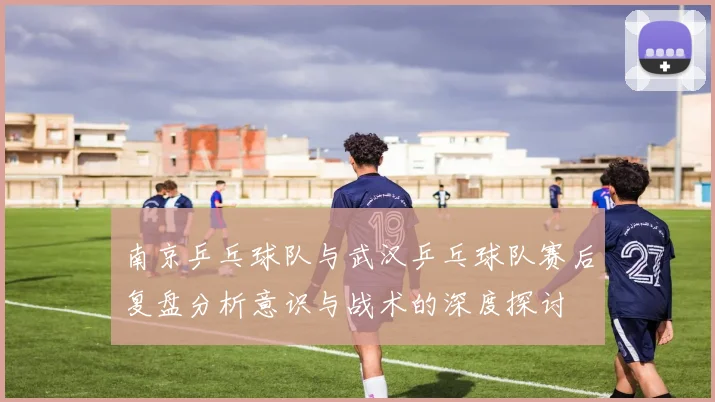 南京乒乓球队与武汉乒乓球队赛后复盘分析意识与战术的深度探讨
