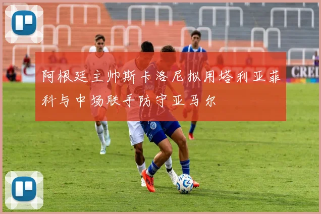 阿根廷主帅斯卡洛尼拟用塔利亚菲科与中场联手防守亚马尔