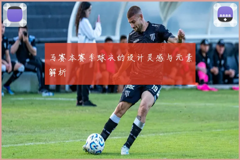 马赛本赛季球衣的设计灵感与元素解析