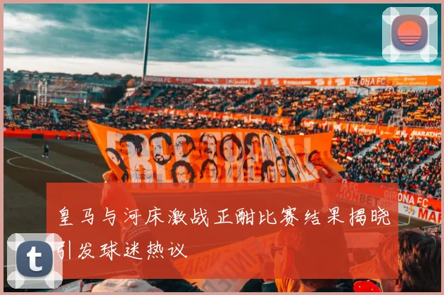 皇马与河床激战正酣比赛结果揭晓引发球迷热议