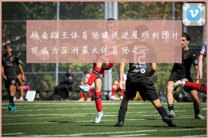 越南雄王体育场建设进展顺利预计将成为亚洲最大体育场之一