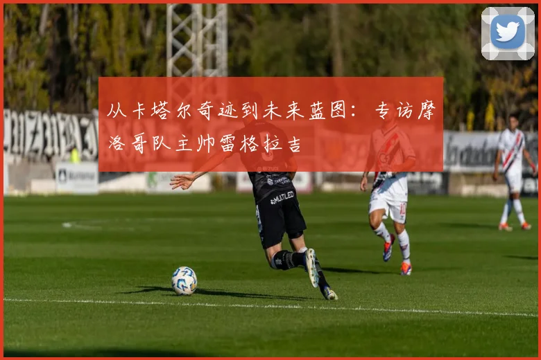 从卡塔尔奇迹到未来蓝图：专访摩洛哥队主帅雷格拉吉