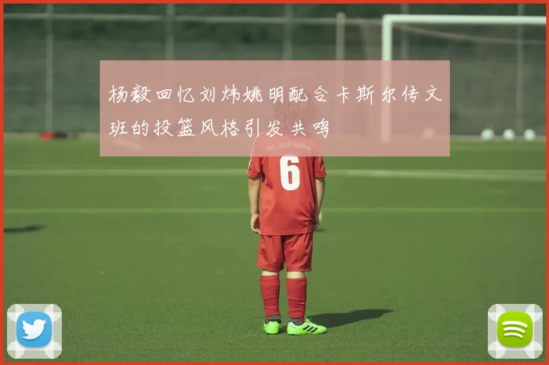杨毅回忆刘炜姚明配合卡斯尔传文班的投篮风格引发共鸣