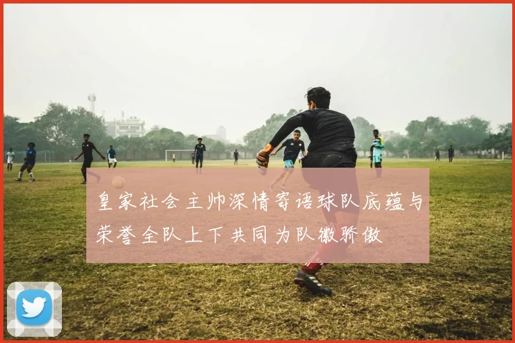 皇家社会主帅深情寄语球队底蕴与荣誉全队上下共同为队徽骄傲
