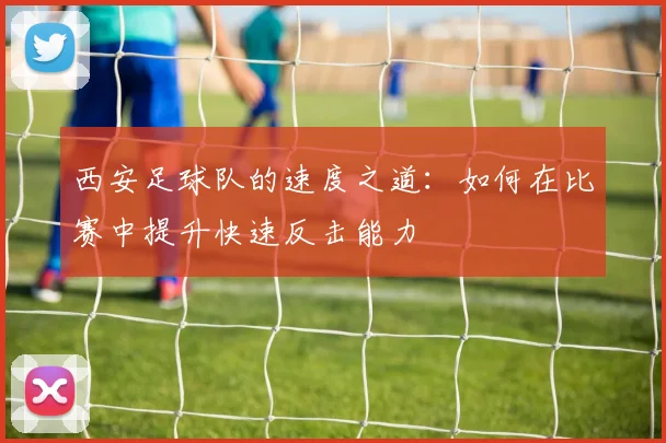 西安足球队的速度之道：如何在比赛中提升快速反击能力