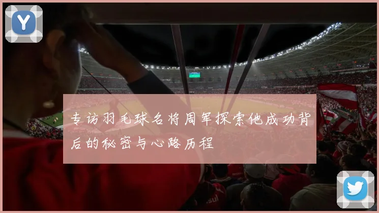 专访羽毛球名将周军探索他成功背后的秘密与心路历程