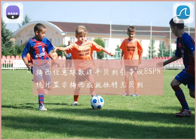 梅西任意球数追平贝利引争议ESPN统计显示梅西成就独特无贝利