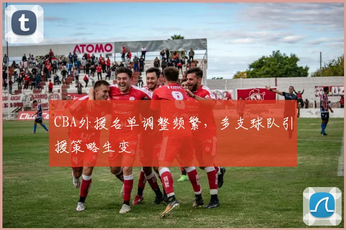 CBA外援名单调整频繁，多支球队引援策略生变