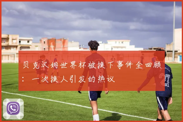 贝克汉姆世界杯被换下事件全回顾：一次换人引发的热议