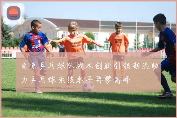 南京乒乓球队战术创新引领潮流助力乒乓球竞技水平再攀高峰