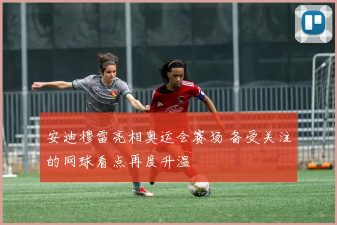 安迪穆雷亮相奥运会赛场 备受关注的网球看点再度升温