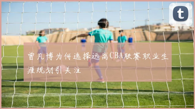 曾凡博为何选择远离CBA联赛职业生涯规划引关注