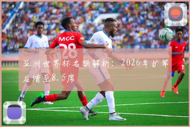 亚洲世界杯名额解析：2026年扩军后增至8.5席