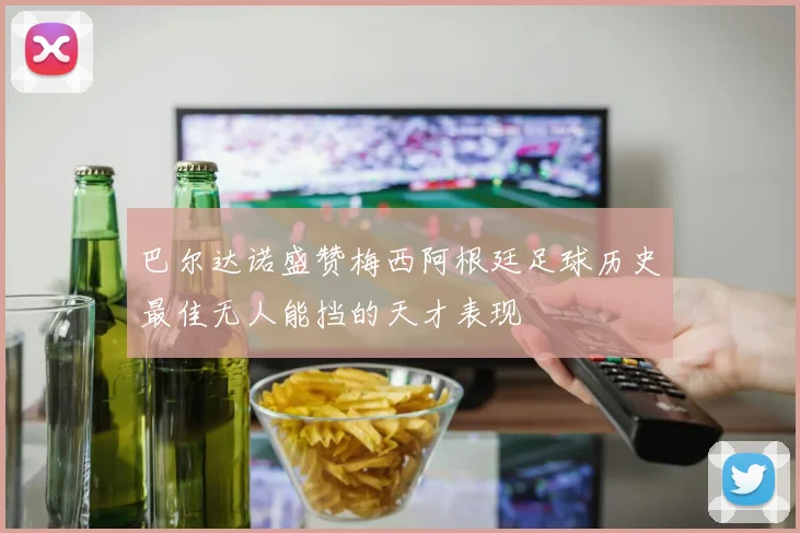 巴尔达诺盛赞梅西阿根廷足球历史最佳无人能挡的天才表现