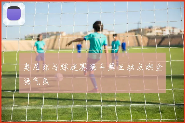 奥尼尔与球迷赛场斗舞互动点燃全场气氛